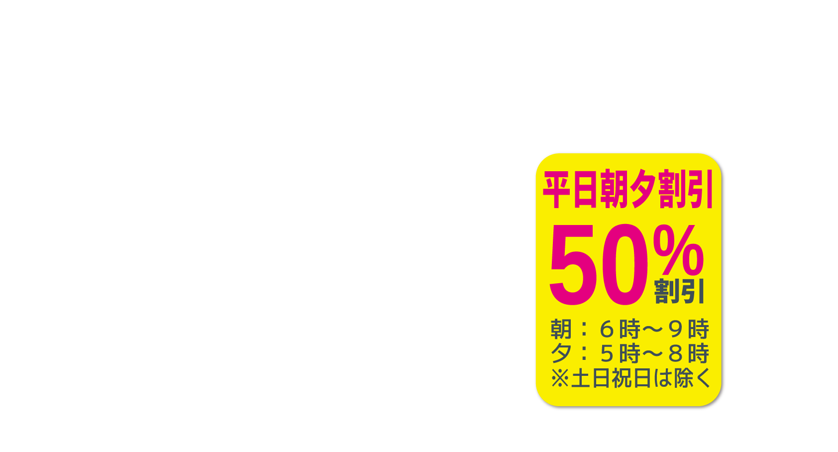 平日朝夕割引朝：６時～９時夕：５時～８時※土日祝日は除く50%割引