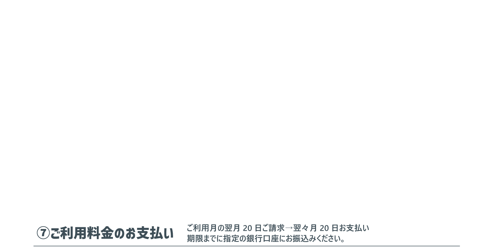 ⑦ご利用料金のお支払い：ご利用月の翌月20日ご請求→翌々月20日お支払い。期限までに指定の銀行口座にお振込みください。